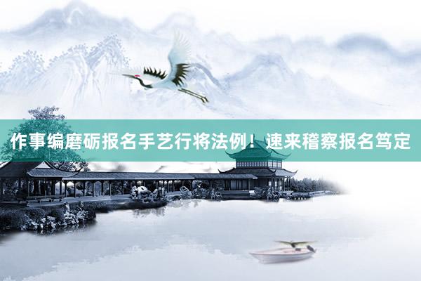 作事编磨砺报名手艺行将法例！速来稽察报名笃定