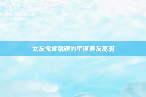 女友撒娇就硬的星座男友高明