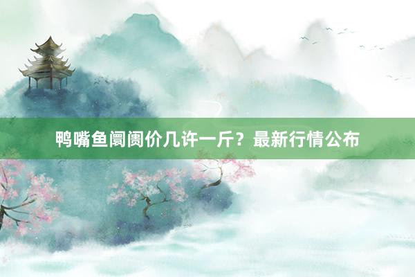 鸭嘴鱼阛阓价几许一斤？最新行情公布