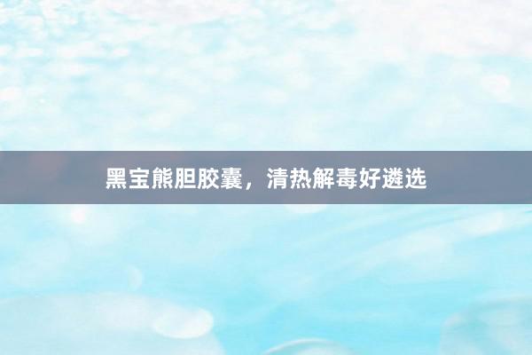 黑宝熊胆胶囊，清热解毒好遴选